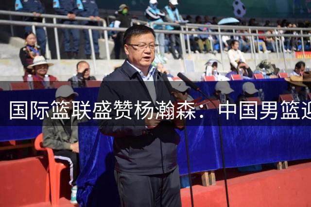 国际篮联盛赞杨瀚森：中国男篮迎来新希望